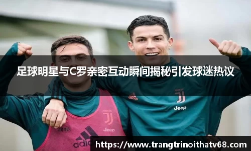 足球明星与C罗亲密互动瞬间揭秘引发球迷热议