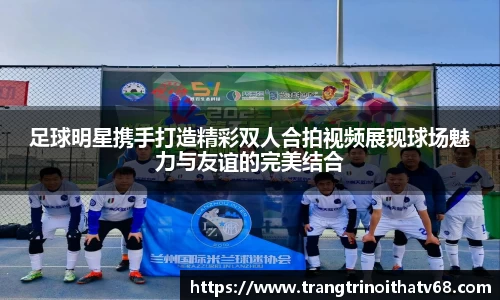 足球明星携手打造精彩双人合拍视频展现球场魅力与友谊的完美结合